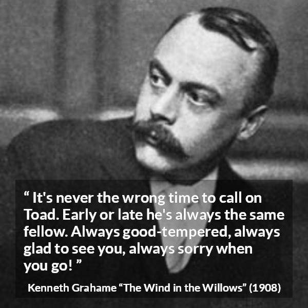 Kenneth Grahame quote about pleasure from The Wind in the Willows - It's never the wrong time to call on Toad. Early or late he's always the same fellow. Always good-tempered, always glad to see you, always sorry when you go!