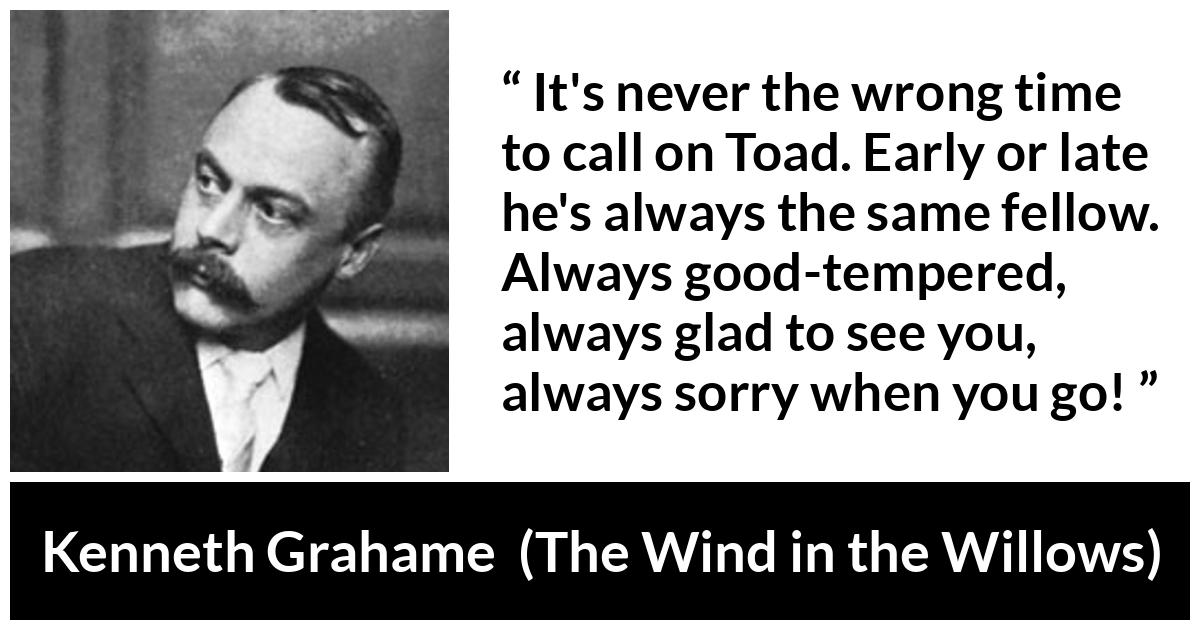 Kenneth Grahame quote about pleasure from The Wind in the Willows - It's never the wrong time to call on Toad. Early or late he's always the same fellow. Always good-tempered, always glad to see you, always sorry when you go!