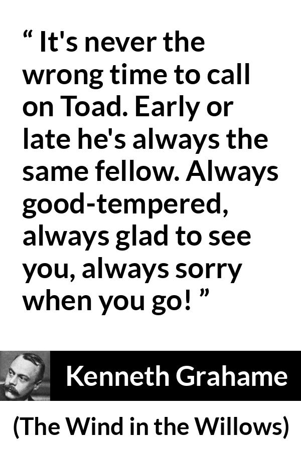 Kenneth Grahame quote about pleasure from The Wind in the Willows - It's never the wrong time to call on Toad. Early or late he's always the same fellow. Always good-tempered, always glad to see you, always sorry when you go!