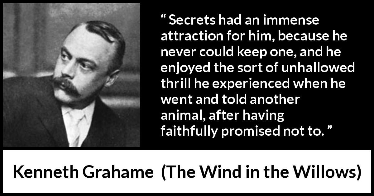 Kenneth Grahame quote about promise from The Wind in the Willows - Secrets had an immense attraction for him, because he never could keep one, and he enjoyed the sort of unhallowed thrill he experienced when he went and told another animal, after having faithfully promised not to.