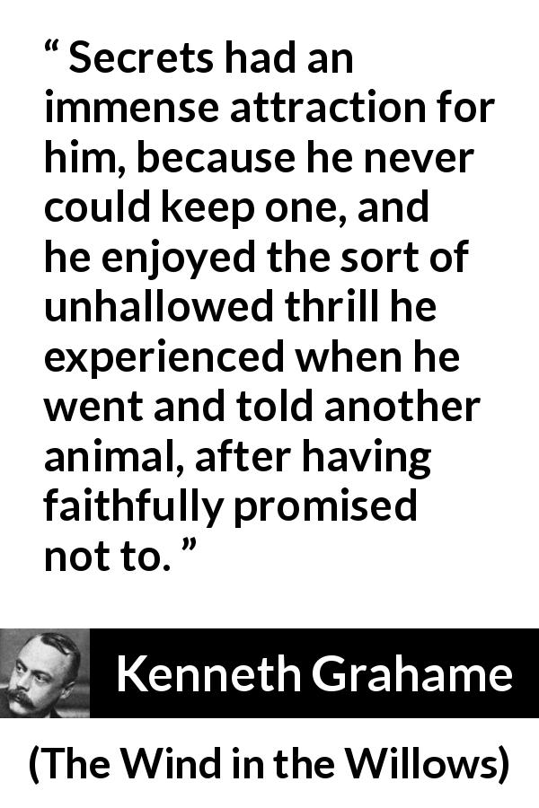 Kenneth Grahame quote about promise from The Wind in the Willows - Secrets had an immense attraction for him, because he never could keep one, and he enjoyed the sort of unhallowed thrill he experienced when he went and told another animal, after having faithfully promised not to.