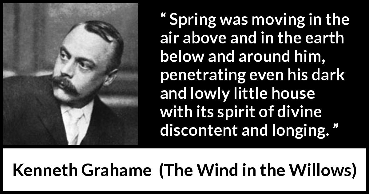 Kenneth Grahame quote about spring from The Wind in the Willows - Spring was moving in the air above and in the earth below and around him, penetrating even his dark and lowly little house with its spirit of divine discontent and longing.
