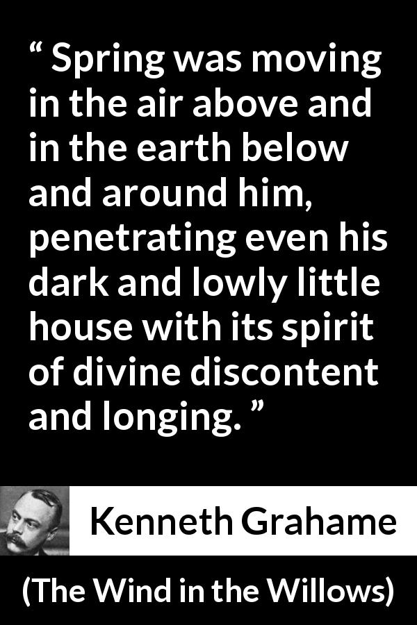 Kenneth Grahame quote about spring from The Wind in the Willows - Spring was moving in the air above and in the earth below and around him, penetrating even his dark and lowly little house with its spirit of divine discontent and longing.
