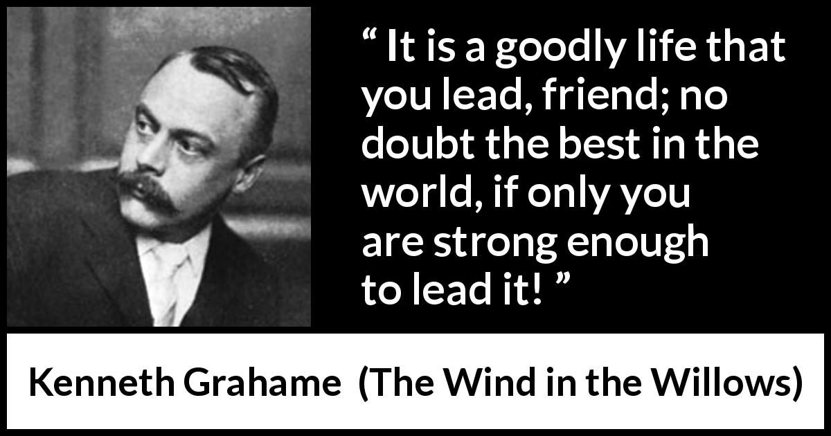 Kenneth Grahame quote about strength from The Wind in the Willows - It is a goodly life that you lead, friend; no doubt the best in the world, if only you are strong enough to lead it!