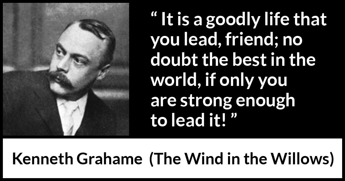 Kenneth Grahame quote about strength from The Wind in the Willows - It is a goodly life that you lead, friend; no doubt the best in the world, if only you are strong enough to lead it!