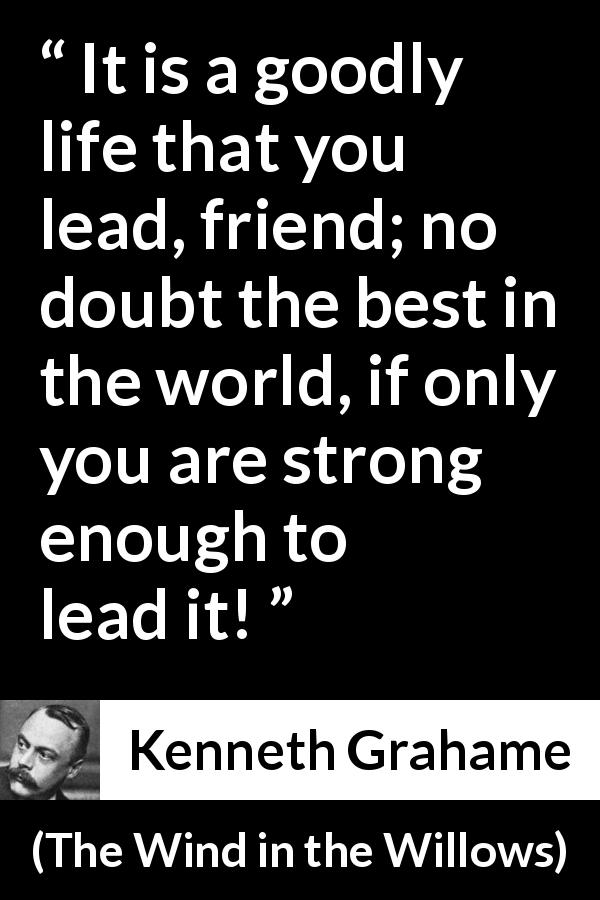 Kenneth Grahame quote about strength from The Wind in the Willows - It is a goodly life that you lead, friend; no doubt the best in the world, if only you are strong enough to lead it!