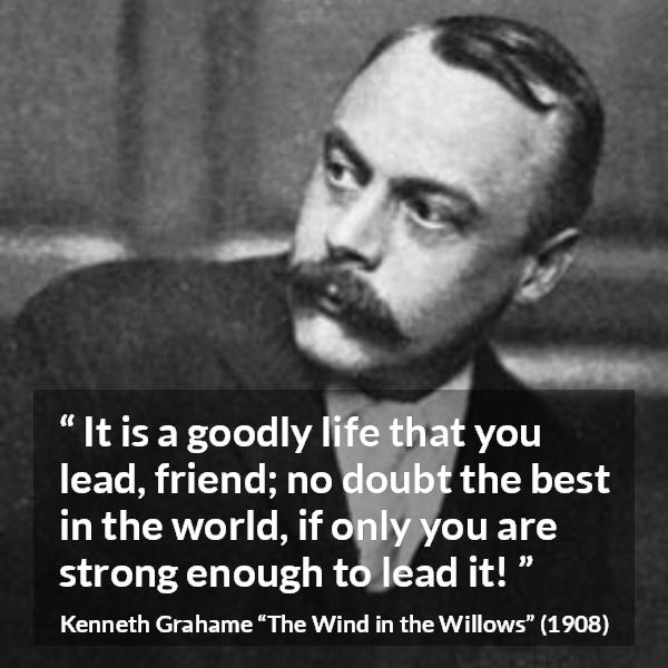 Kenneth Grahame quote about strength from The Wind in the Willows - It is a goodly life that you lead, friend; no doubt the best in the world, if only you are strong enough to lead it!