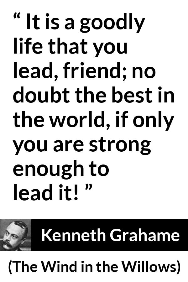 Kenneth Grahame quote about strength from The Wind in the Willows - It is a goodly life that you lead, friend; no doubt the best in the world, if only you are strong enough to lead it!