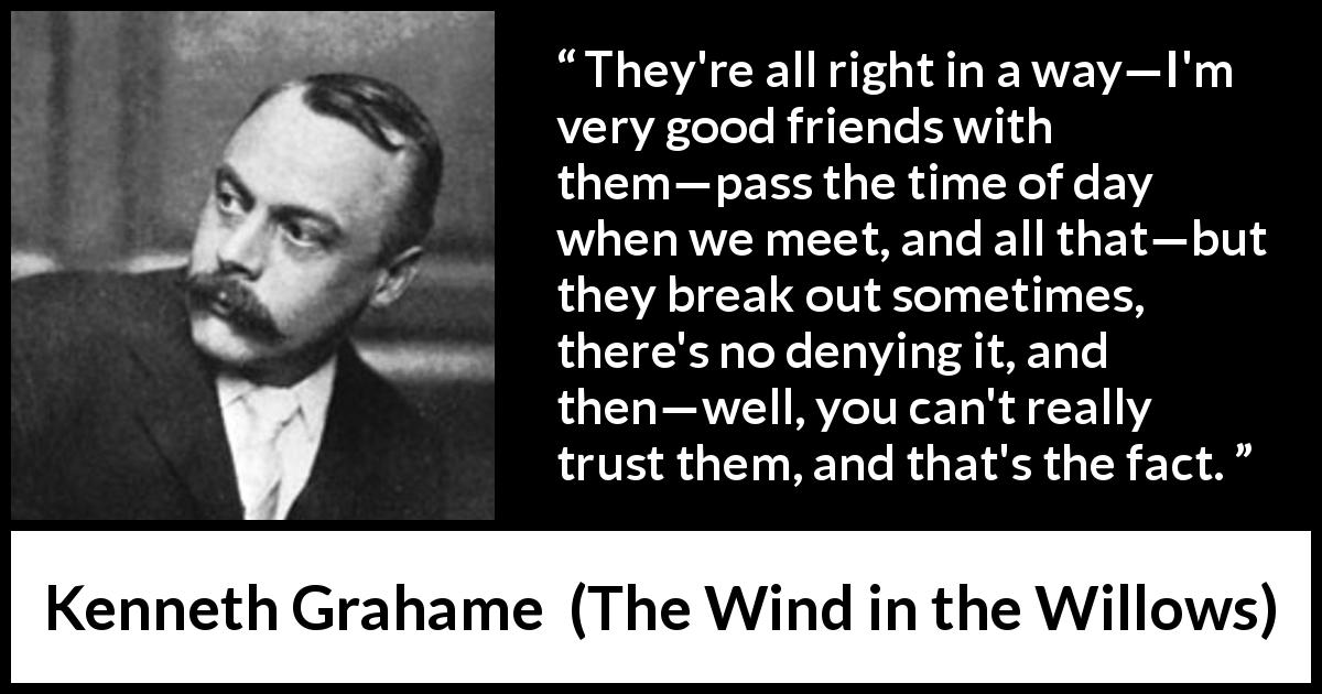 Kenneth Grahame quote about trust from The Wind in the Willows - They're all right in a way—I'm very good friends with them—pass the time of day when we meet, and all that—but they break out sometimes, there's no denying it, and then—well, you can't really trust them, and that's the fact.