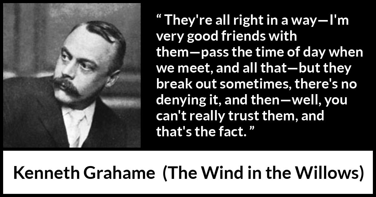 Kenneth Grahame quote about trust from The Wind in the Willows - They're all right in a way—I'm very good friends with them—pass the time of day when we meet, and all that—but they break out sometimes, there's no denying it, and then—well, you can't really trust them, and that's the fact.