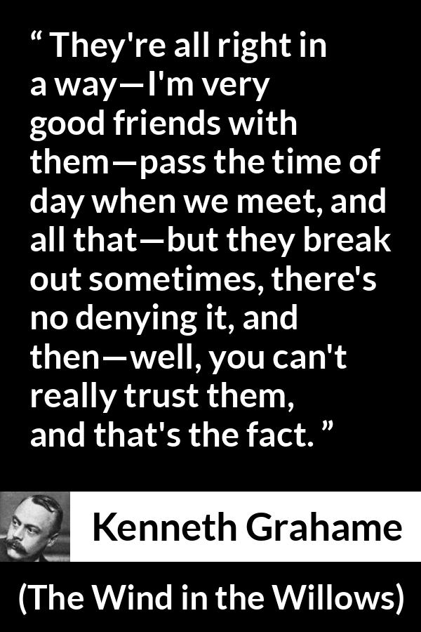 Kenneth Grahame quote about trust from The Wind in the Willows - They're all right in a way—I'm very good friends with them—pass the time of day when we meet, and all that—but they break out sometimes, there's no denying it, and then—well, you can't really trust them, and that's the fact.