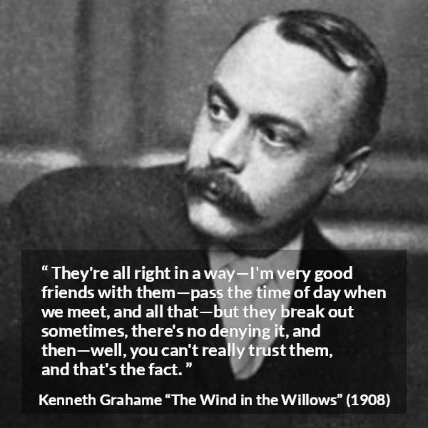 Kenneth Grahame quote about trust from The Wind in the Willows - They're all right in a way—I'm very good friends with them—pass the time of day when we meet, and all that—but they break out sometimes, there's no denying it, and then—well, you can't really trust them, and that's the fact.