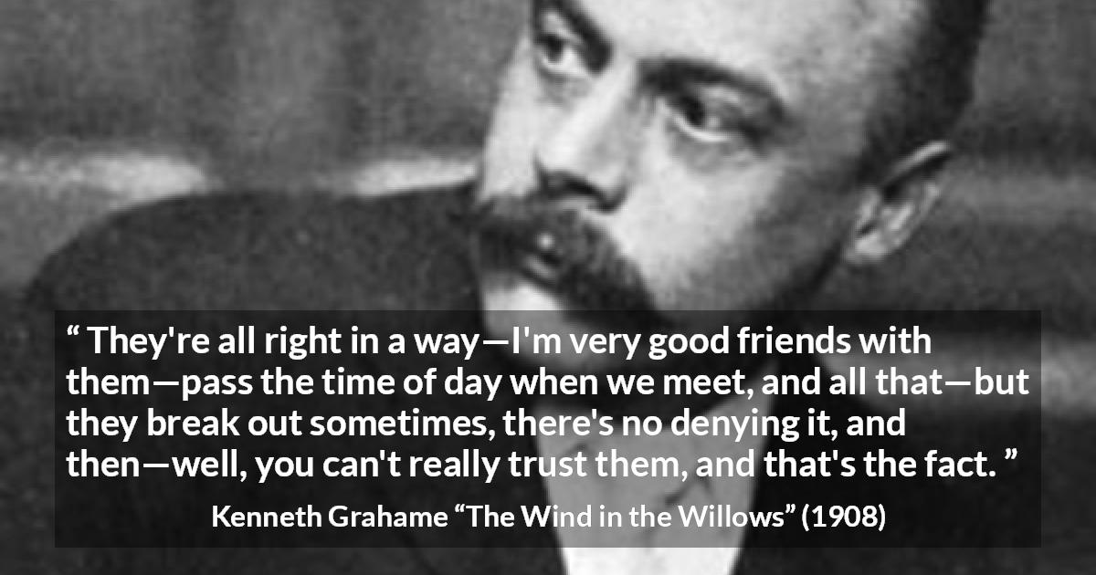 Kenneth Grahame quote about trust from The Wind in the Willows - They're all right in a way—I'm very good friends with them—pass the time of day when we meet, and all that—but they break out sometimes, there's no denying it, and then—well, you can't really trust them, and that's the fact.