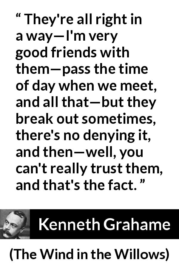 Kenneth Grahame quote about trust from The Wind in the Willows - They're all right in a way—I'm very good friends with them—pass the time of day when we meet, and all that—but they break out sometimes, there's no denying it, and then—well, you can't really trust them, and that's the fact.