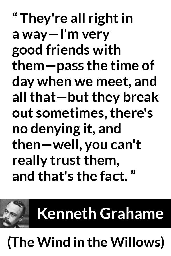 Kenneth Grahame quote about trust from The Wind in the Willows - They're all right in a way—I'm very good friends with them—pass the time of day when we meet, and all that—but they break out sometimes, there's no denying it, and then—well, you can't really trust them, and that's the fact.