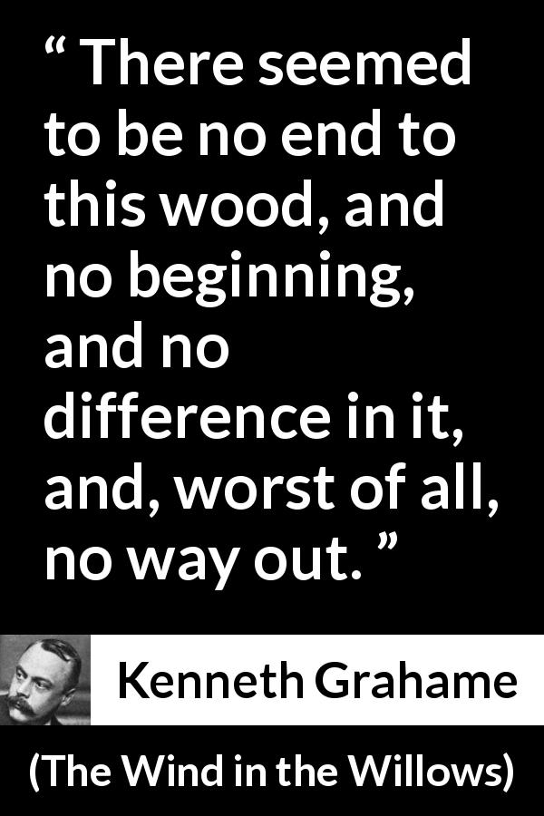 Kenneth Grahame quote about way from The Wind in the Willows - There seemed to be no end to this wood, and no beginning, and no difference in it, and, worst of all, no way out.