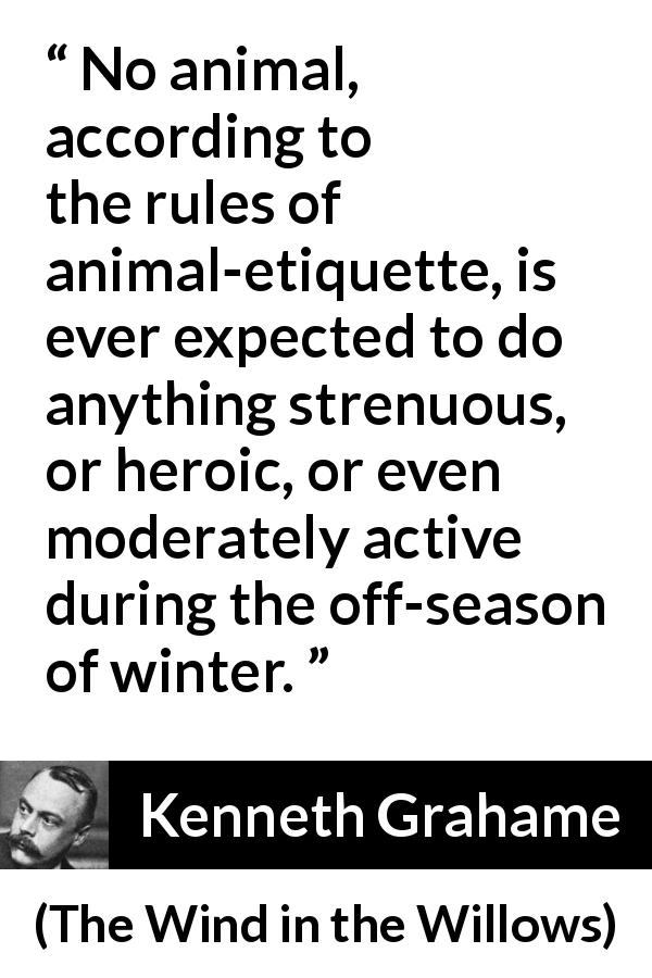 Kenneth Grahame quote about winter from The Wind in the Willows - No animal, according to the rules of animal-etiquette, is ever expected to do anything strenuous, or heroic, or even moderately active during the off-season of winter.