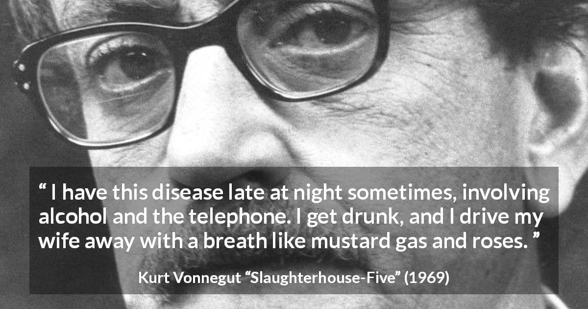 Kurt Vonnegut quote about alcohol from Slaughterhouse-Five - I have this disease late at night sometimes, involving alcohol and the telephone. I get drunk, and I drive my wife away with a breath like mustard gas and roses.