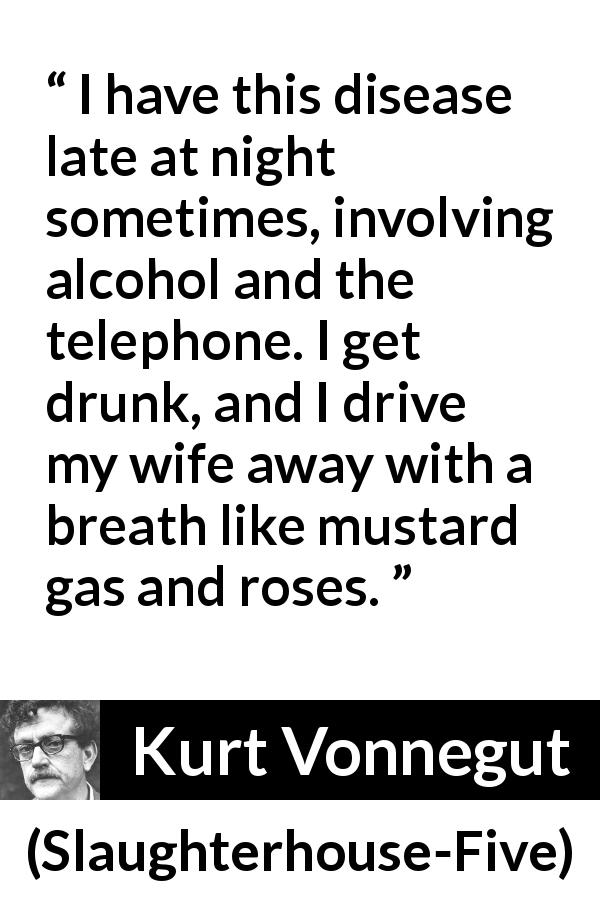 Kurt Vonnegut quote about alcohol from Slaughterhouse-Five - I have this disease late at night sometimes, involving alcohol and the telephone. I get drunk, and I drive my wife away with a breath like mustard gas and roses.