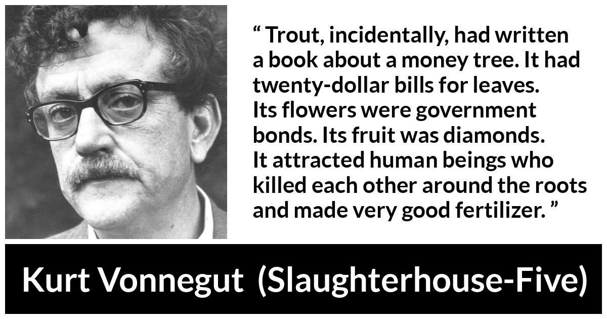 Kurt Vonnegut about attraction (“Slaughterhouse-Five”, 1969) Kurt Vonnegut about attraction (“Slaughterhouse-Five”, 1969) - Trout, incidentally, had written a book about a money tree. It had twenty-dollar bills for leaves. Its flowers were government bonds. Its fruit was diamonds. It attracted human beings who killed each other around the roots and made very good fertilizer.