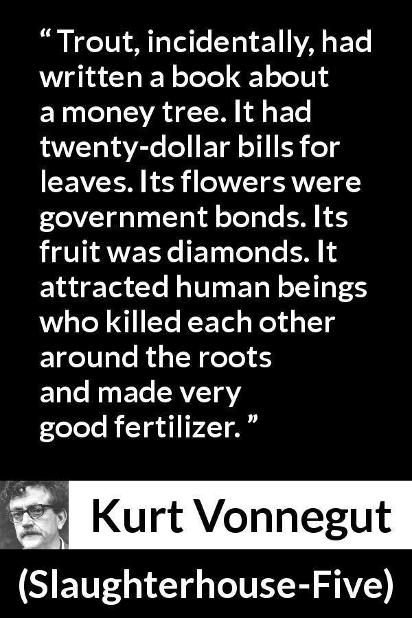 Kurt Vonnegut quote about attraction from Slaughterhouse-Five - Trout, incidentally, had written a book about a money tree. It had twenty-dollar bills for leaves. Its flowers were government bonds. Its fruit was diamonds. It attracted human beings who killed each other around the roots and made very good fertilizer.