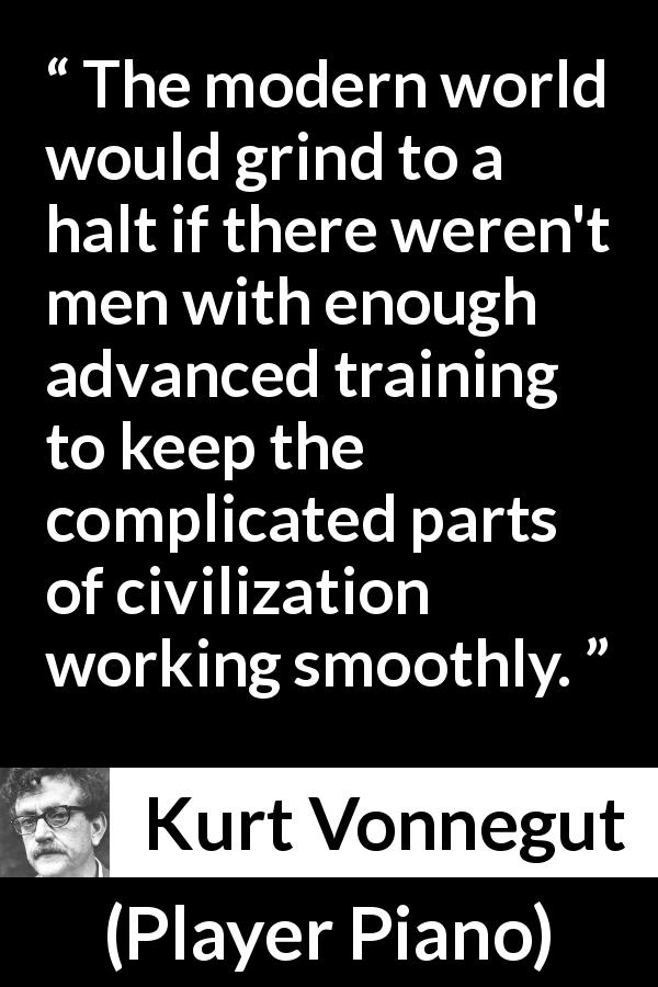 Kurt Vonnegut quote about complexity from Player Piano - The modern world would grind to a halt if there weren't men with enough advanced training to keep the complicated parts of civilization working smoothly.