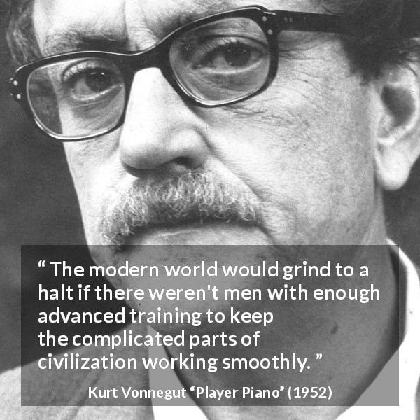 Kurt Vonnegut quote about complexity from Player Piano - The modern world would grind to a halt if there weren't men with enough advanced training to keep the complicated parts of civilization working smoothly.