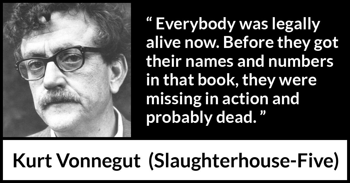 Kurt Vonnegut quote about death from Slaughterhouse-Five (1969) Kurt Vonnegut quote about death from Slaughterhouse-Five (1969) - Everybody was legally alive now. Before they got their names and numbers in that book, they were missing in action and probably dead.