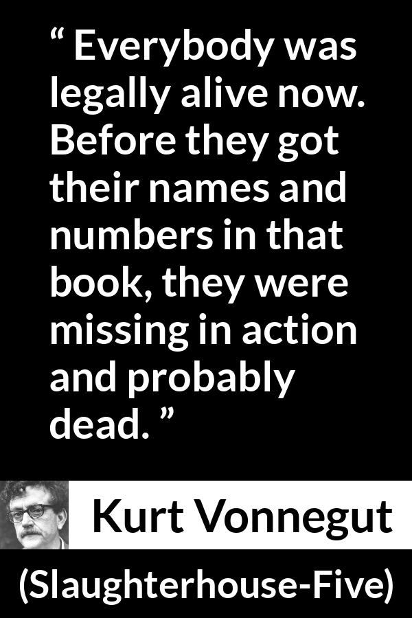Kurt Vonnegut quote about death from Slaughterhouse-Five (1969) - Everybody was legally alive now. Before they got their names and numbers in that book, they were missing in action and probably dead.