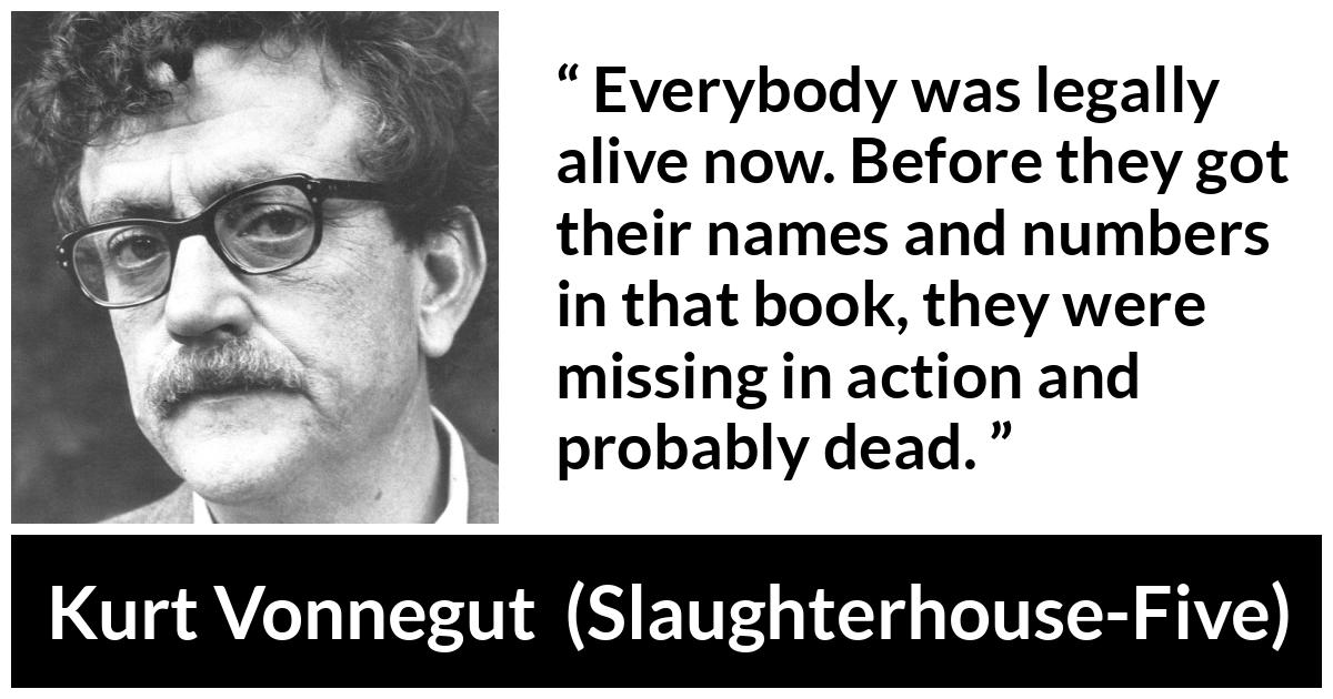 Kurt Vonnegut quote about death from Slaughterhouse-Five (1969) - Everybody was legally alive now. Before they got their names and numbers in that book, they were missing in action and probably dead.
