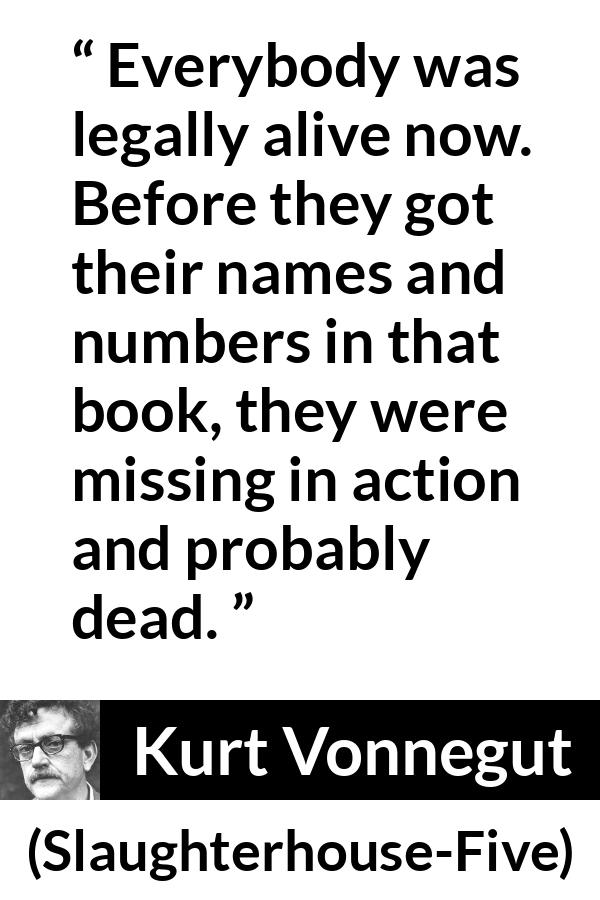 Kurt Vonnegut quote about death from Slaughterhouse-Five (1969) - Everybody was legally alive now. Before they got their names and numbers in that book, they were missing in action and probably dead.