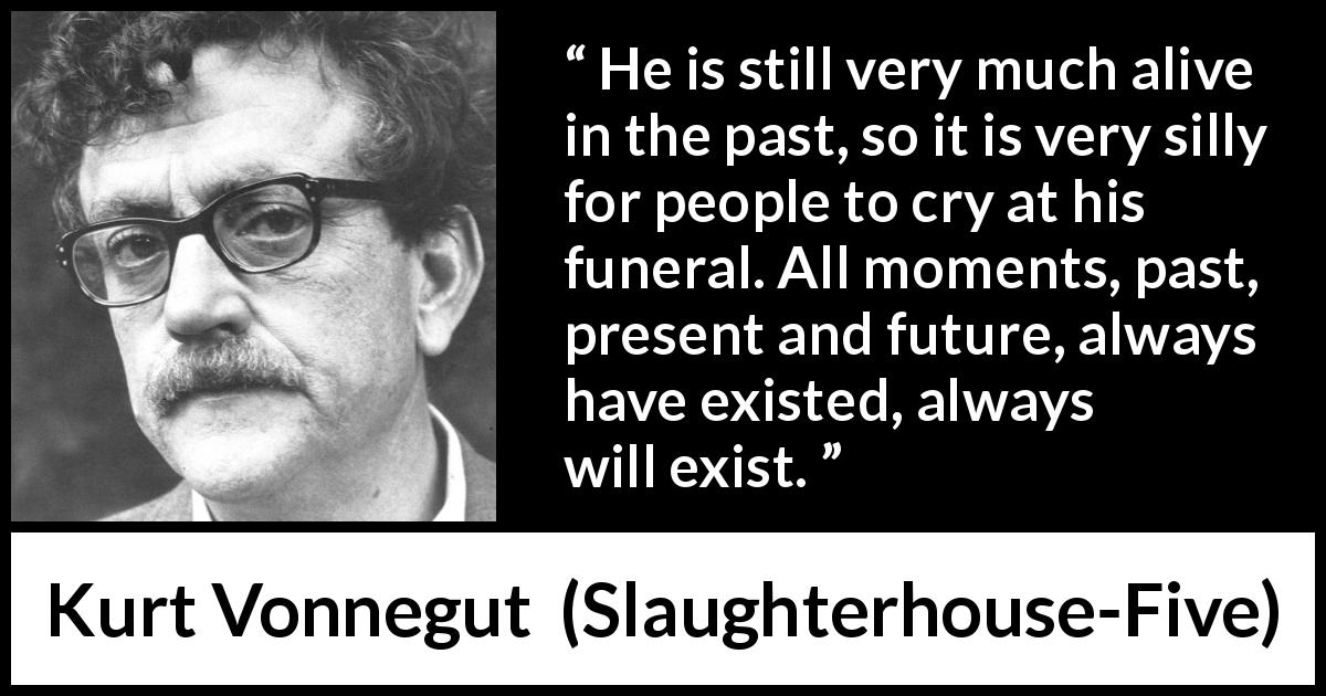 Kurt Vonnegut quote about death from Slaughterhouse-Five - He is still very much alive in the past, so it is very silly for people to cry at his funeral. All moments, past, present and future, always have existed, always will exist.