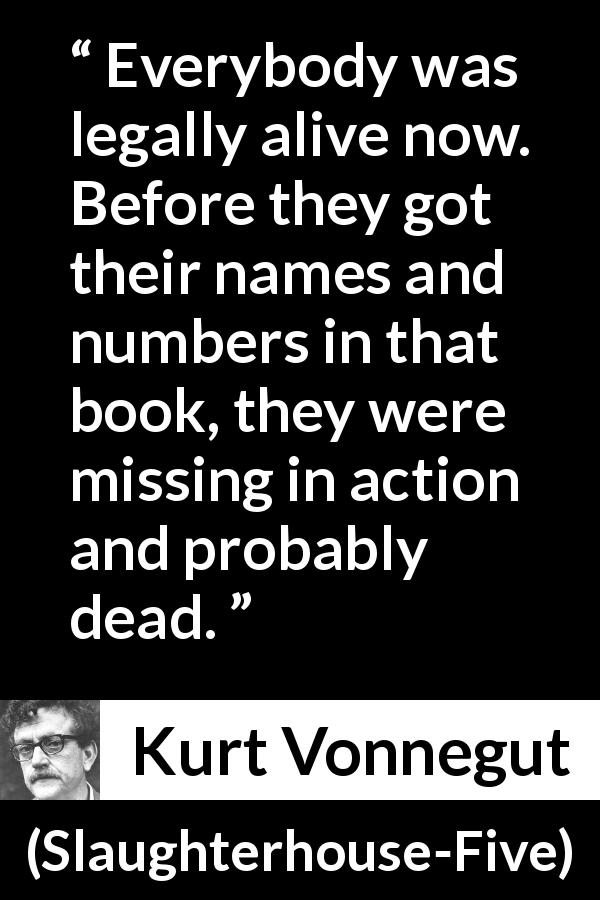 Kurt Vonnegut quote about death from Slaughterhouse-Five - Everybody was legally alive now. Before they got their names and numbers in that book, they were missing in action and probably dead.