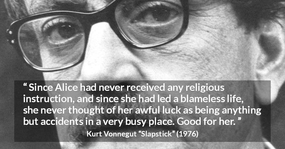 Kurt Vonnegut quote about fate from Slapstick - Since Alice had never received any religious instruction, and since she had led a blameless life, she never thought of her awful luck as being anything but accidents in a very busy place. Good for her.