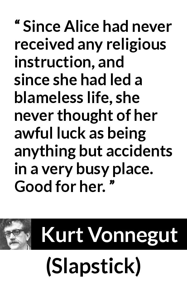 Kurt Vonnegut quote about fate from Slapstick - Since Alice had never received any religious instruction, and since she had led a blameless life, she never thought of her awful luck as being anything but accidents in a very busy place. Good for her.