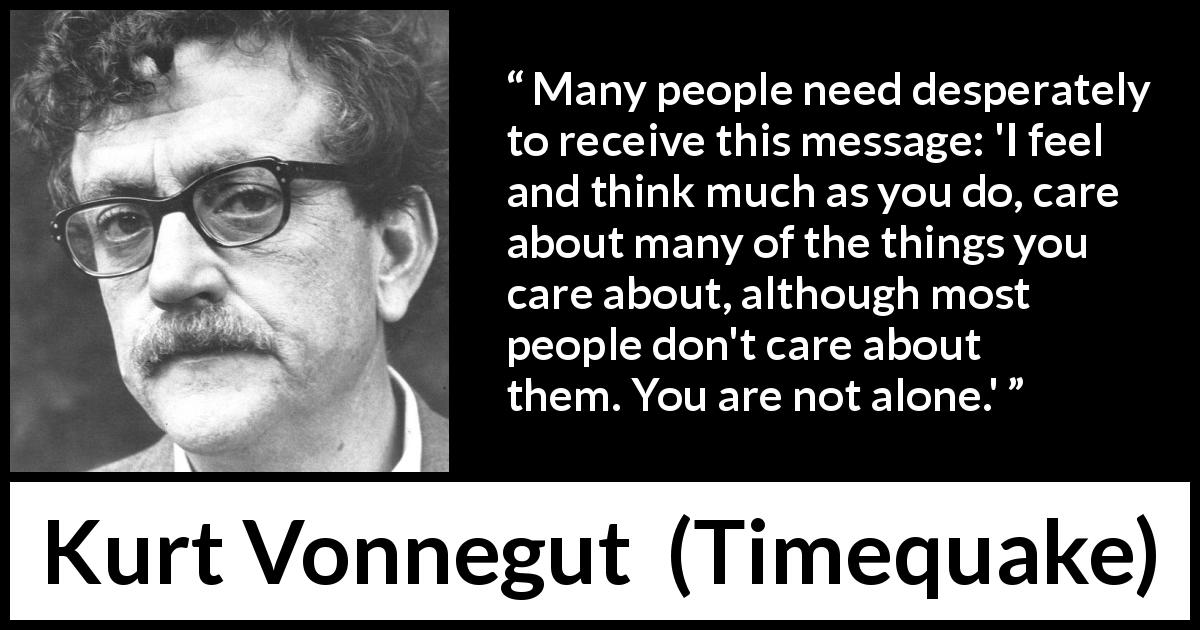 Kurt Vonnegut quote about feelings from Timequake - Many people need desperately to receive this message: 'I feel and think much as you do, care about many of the things you care about, although most people don't care about them. You are not alone.'