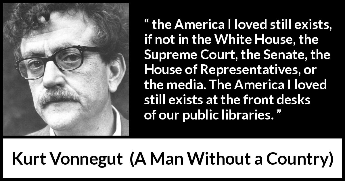 Kurt Vonnegut quote about libraries from A Man Without a Country - the America I loved still exists, if not in the White House, the Supreme Court, the Senate, the House of Representatives, or the media. The America I loved still exists at the front desks of our public libraries.