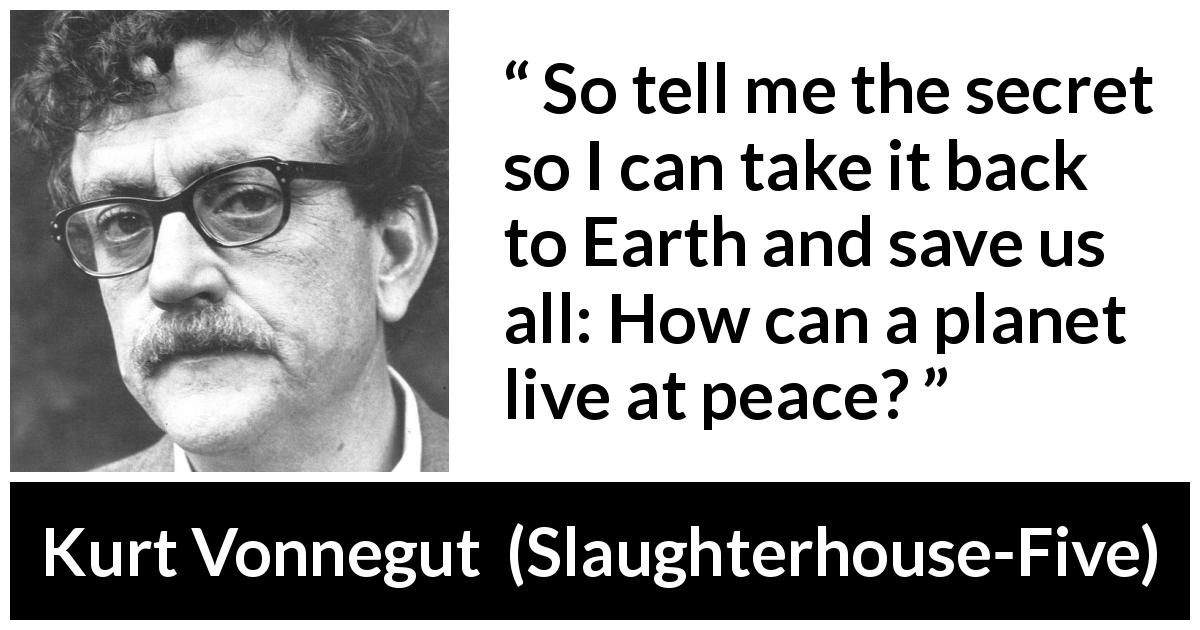 Kurt Vonnegut quote about peace from Slaughterhouse-Five - So tell me the secret so I can take it back to Earth and save us all: How can a planet live at peace?