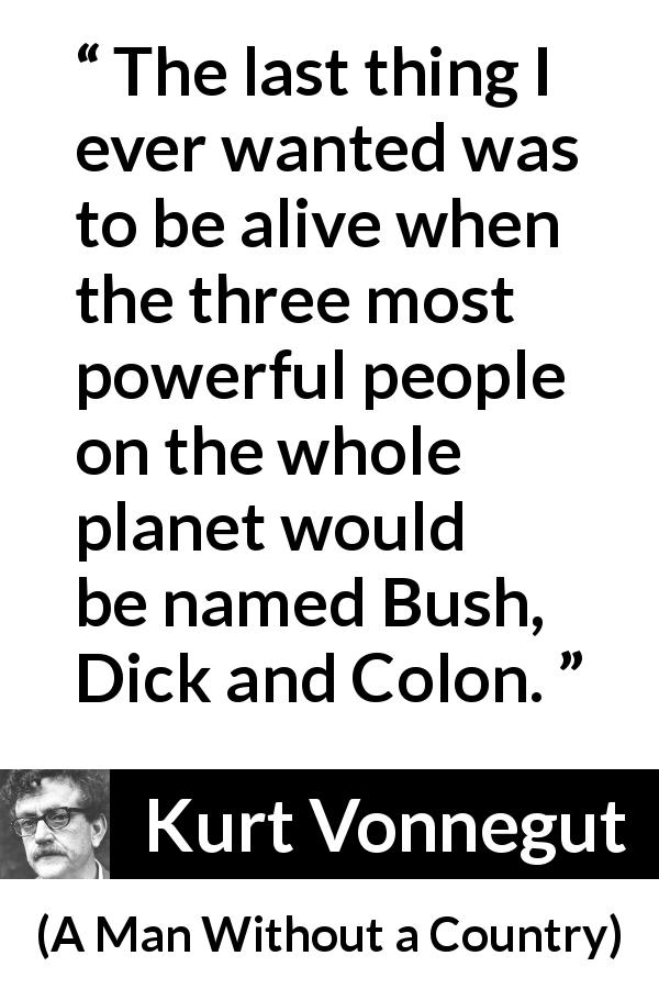 Kurt Vonnegut quote about power from A Man Without a Country - The last thing I ever wanted was to be alive when the three most powerful people on the whole planet would be named Bush, Dick and Colon.