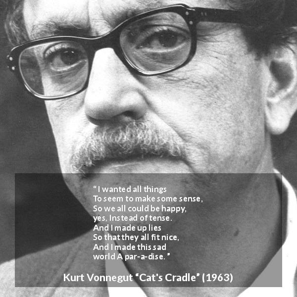 Kurt Vonnegut quote about sadness from Cat's Cradle - I wanted all things
To seem to make some sense,
So we all could be happy, yes,
Instead of tense.
And I made up lies
So that they all fit nice,
And I made this sad world
A par-a-dise.