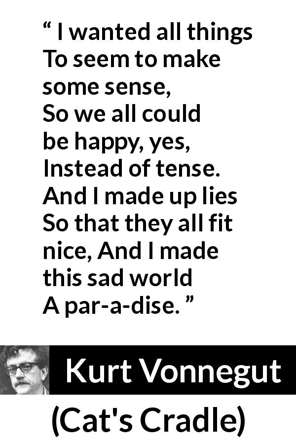 Kurt Vonnegut quote about sadness from Cat's Cradle - I wanted all things
To seem to make some sense,
So we all could be happy, yes,
Instead of tense.
And I made up lies
So that they all fit nice,
And I made this sad world
A par-a-dise.
