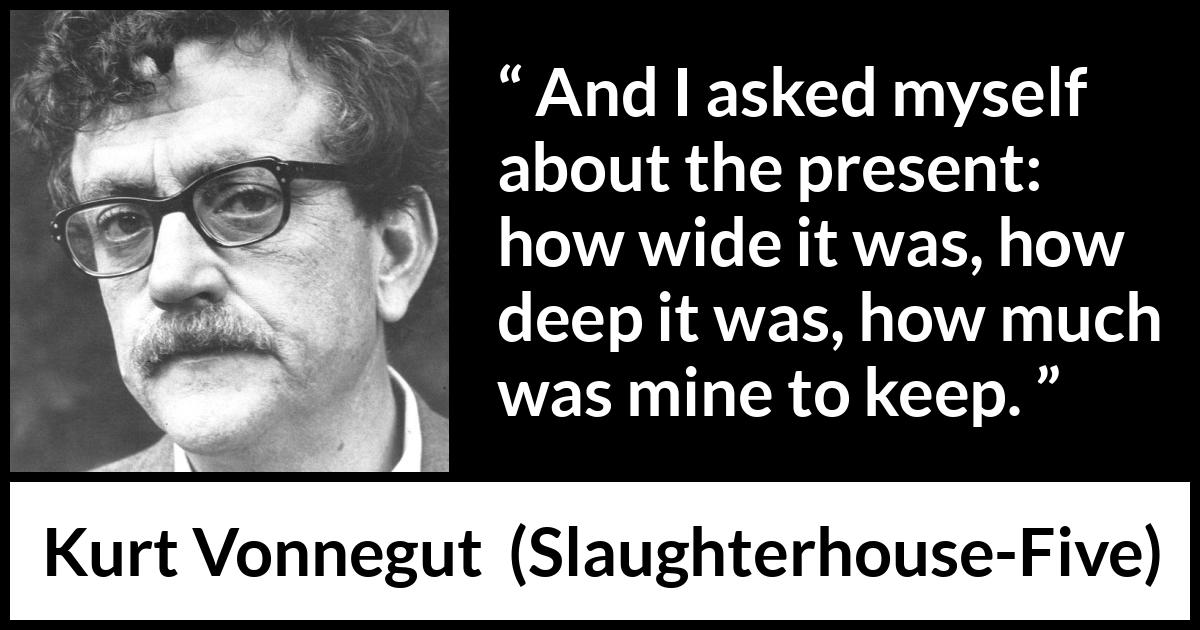 Kurt Vonnegut quote about time from Slaughterhouse-Five (1969) Kurt Vonnegut quote about time from Slaughterhouse-Five (1969) - And I asked myself about the present: how wide it was, how deep it was, how much was mine to keep.