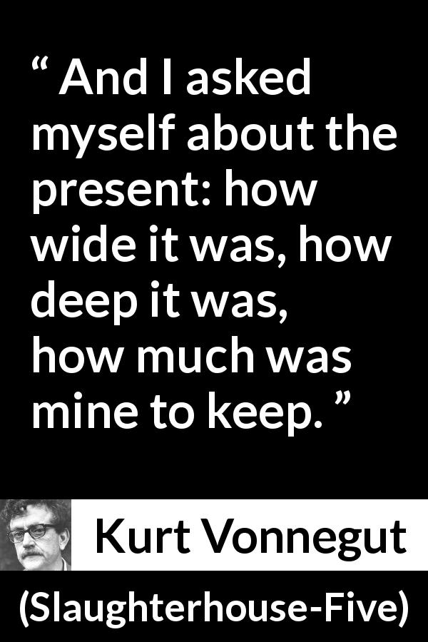 Kurt Vonnegut quote about time from Slaughterhouse-Five - And I asked myself about the present: how wide it was, how deep it was, how much was mine to keep.