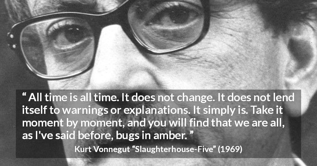 Kurt Vonnegut quote about time from Slaughterhouse-Five - All time is all time. It does not change. It does not lend itself to warnings or explanations. It simply is. Take it moment by moment, and you will find that we are all, as I've said before, bugs in amber.