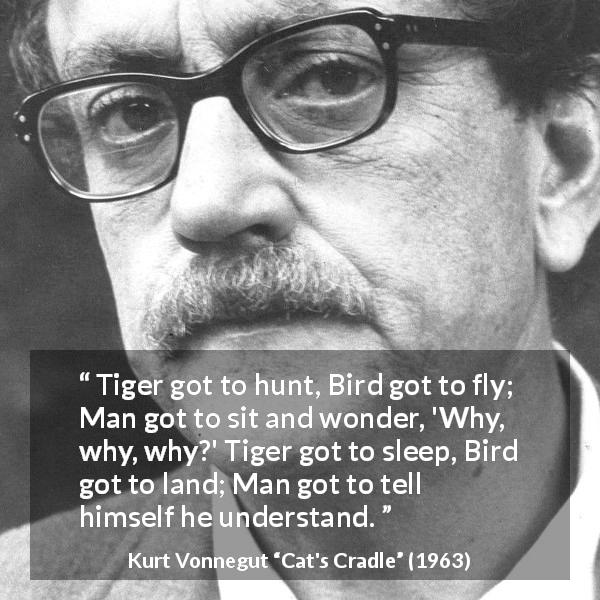 Kurt Vonnegut quote about understanding from Cat's Cradle - Tiger got to hunt, Bird got to fly; Man got to sit and wonder, 'Why, why, why?' Tiger got to sleep, Bird got to land; Man got to tell himself he understand.