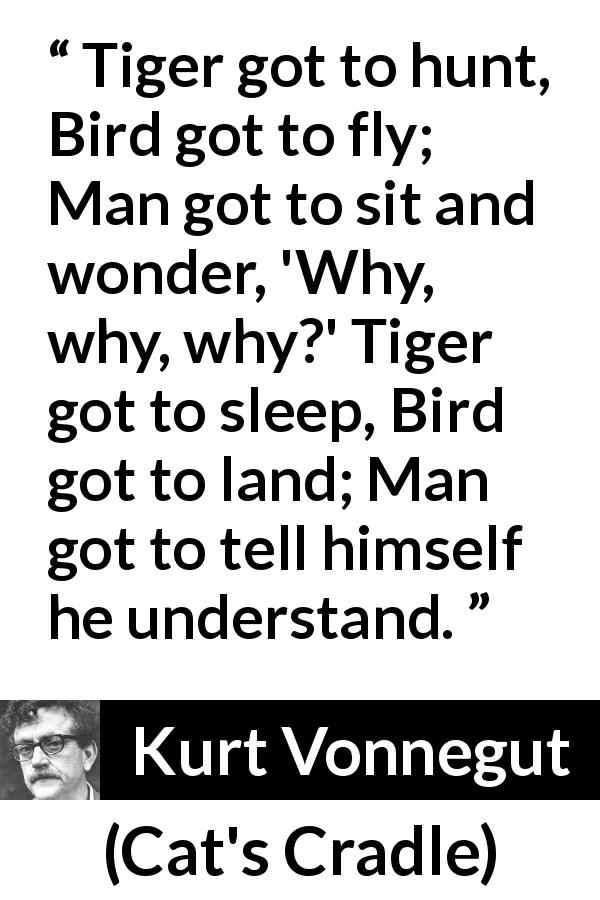 Kurt Vonnegut quote about understanding from Cat's Cradle - Tiger got to hunt, Bird got to fly; Man got to sit and wonder, 'Why, why, why?' Tiger got to sleep, Bird got to land; Man got to tell himself he understand.