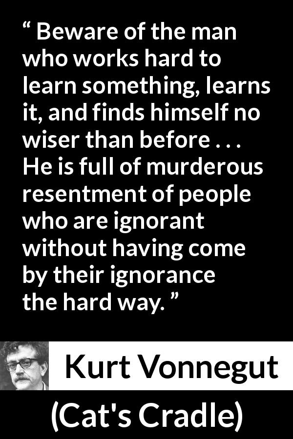 Kurt Vonnegut quote about wisdom from Cat's Cradle - Beware of the man who works hard to learn something, learns it, and finds himself no wiser than before . . . He is full of murderous resentment of people who are ignorant without having come by their ignorance the hard way.