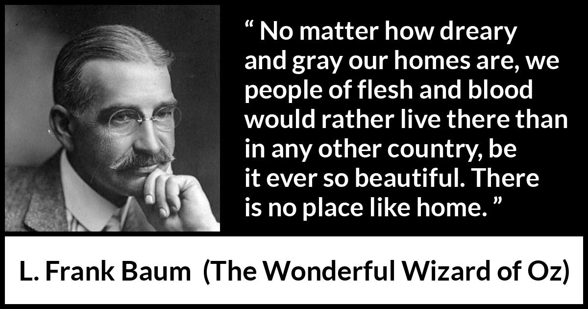 L. Frank Baum quote about beauty from The Wonderful Wizard of Oz - No matter how dreary and gray our homes are, we people of flesh and blood would rather live there than in any other country, be it ever so beautiful. There is no place like home.