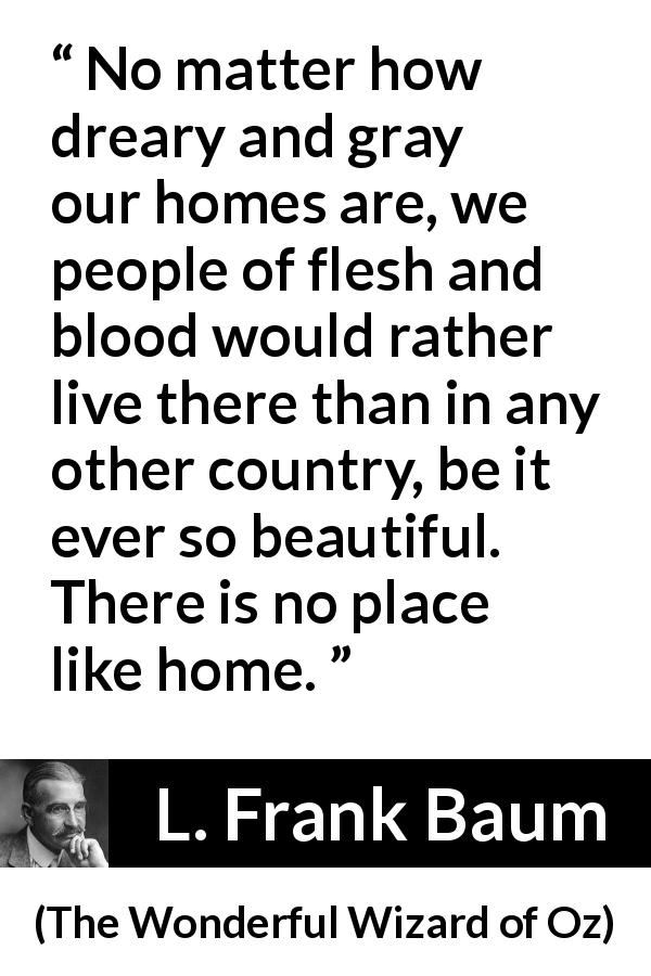 L. Frank Baum quote about beauty from The Wonderful Wizard of Oz - No matter how dreary and gray our homes are, we people of flesh and blood would rather live there than in any other country, be it ever so beautiful. There is no place like home.