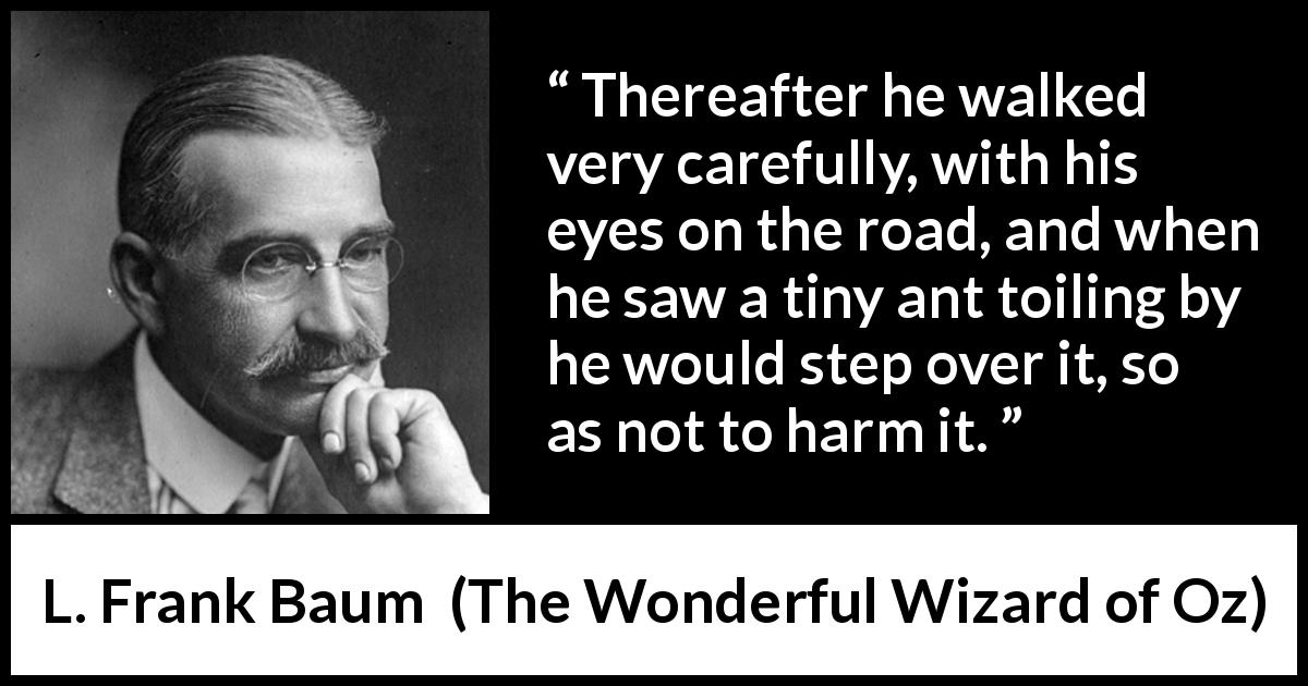 L. Frank Baum quote about care from The Wonderful Wizard of Oz - Thereafter he walked very carefully, with his eyes on the road, and when he saw a tiny ant toiling by he would step over it, so as not to harm it.